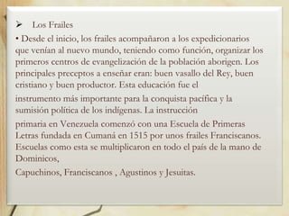  Los Frailes
• Desde el inicio, los frailes acompañaron a los expedicionarios
que venían al nuevo mundo, teniendo como función, organizar los
primeros centros de evangelización de la población aborigen. Los
principales preceptos a enseñar eran: buen vasallo del Rey, buen
cristiano y buen productor. Esta educación fue el
instrumento más importante para la conquista pacífica y la
sumisión política de los indígenas. La instrucción
primaria en Venezuela comenzó con una Escuela de Primeras
Letras fundada en Cumaná en 1515 por unos frailes Franciscanos.
Escuelas como esta se multiplicaron en todo el país de la mano de
Dominicos,
Capuchinos, Franciscanos , Agustinos y Jesuitas.

 