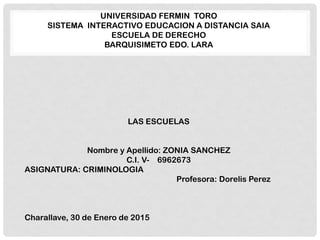 UNIVERSIDAD FERMIN TORO
SISTEMA INTERACTIVO EDUCACION A DISTANCIA SAIA
ESCUELA DE DERECHO
BARQUISIMETO EDO. LARA
LAS ESCUELAS
Nombre y Apellido: ZONIA SANCHEZ
C.I. V- 6962673
ASIGNATURA: CRIMINOLOGIA
Profesora: Dorelis Perez
Charallave, 30 de Enero de 2015
 