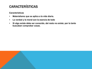 CARACTERÍSTICAS
Características
• Materialismo que se aplica a la vida diaria.
• La verdad y la moral son la esencia de todo
• Si algo existe debe ser conocido, del resto no existe; por lo tanto
buscaban comprobar cosas.
 