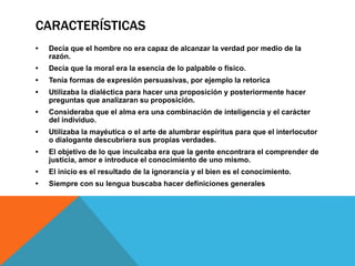 CARACTERÍSTICAS
• Decía que el hombre no era capaz de alcanzar la verdad por medio de la
razón.
• Decía que la moral era la esencia de lo palpable o físico.
• Tenía formas de expresión persuasivas, por ejemplo la retorica
• Utilizaba la dialéctica para hacer una proposición y posteriormente hacer
preguntas que analizaran su proposición.
• Consideraba que el alma era una combinación de inteligencia y el carácter
del individuo.
• Utilizaba la mayéutica o el arte de alumbrar espíritus para que el interlocutor
o dialogante descubriera sus propias verdades.
• El objetivo de lo que inculcaba era que la gente encontrara el comprender de
justicia, amor e introduce el conocimiento de uno mismo.
• El inicio es el resultado de la ignorancia y el bien es el conocimiento.
• Siempre con su lengua buscaba hacer definiciones generales
 