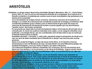 ARISTÓTELES
Aristóteles, en griego antiguo Ἀριστοτέλης Aristotélēs (Estagira, Macedonia, 384 a. C. – Calcis Eubea,
Grecia, 322 a. C.), fue uno de los más influyentes filósofos de la antigüedad, de la historia de la
filosofía occidental y considerado por muchos como el autor enciclopédico más portentoso en la
historia de la humanidad.
Fue el formalizador de la lógica formal, economía, astronomía, precursor de la anatomía y la
biología y un creador de la taxonomía (es considerado el padre de la zoología y la botánica). Está
considerado Aristóteles (junto a Platón) como el determinante de gran parte del corpus de
creencias del Pensamiento Occidental del hombre corriente (aquello que hoy denominamos
"sentido común" del hombre occidental).
Es reconocido por desarrollar la primera formalización lógica; la formulación del principio de no
contradicción; la noción de sustancia entendida como sujeto, y la de categoría entendida como
predicado; y la analogía del ser, que son consideradas como la base sobre la que se construyó
la filosofía tradicional de occidente.
Aristóteles demostró, o formalizó, y, sobre todo, popularizó (según la perspectiva de donde se le
vea) una serie de ideas novedosas para la filosofía de su tiempo, hoy comunes para muchas
personas.
Nació en la ciudad de Estagira, no lejos del actual monte Athos, en la Calcídica entonces
perteneciente al reino de Macedonia (la zona correspondiente a la actual Macedonia griega), fue
apodado El Estagirita, y tuvo por madre a Faestis y por padre a Nicómaco.
Las tradiciones biográficas relativas a Aristóteles son numerosas. Pero los documentos de la
época son muy escasos, y no se encuentra, en las obras de Aristóteles, ninguna alusión directa
a las circunstancias de su vida. Circunscribiéndose a ellos, no se podría afirmar con rigor que
fue el preceptor de Alejandro Magno.
Descendía de una familia de Asclepíades, una de las dinastías médicas que pretendían ser
descendientes de Asclepios. Este origen explica simultáneamente el interés de Aristóteles por la
Biología y sus relaciones con la corte de Macedonia. Su padre Nicómaco era médico de Amintas
III, rey de Macedonia, punto de partida de una larga relación entre Aristóteles y la corte real de
ese reino, hecho que tuvo una importante influencia en su vida.1
En el año 335 a.n.e., Aristóteles funda su propia escuela en Atenas, el Liceo (denominado así por
estar situado dentro de un recinto dedicado a Apolo Likeios), donde dictaba clases sobre
amplios temas a sus discípulos. A los discípulos de Aristóteles se les llamó «peripatéticos»
 