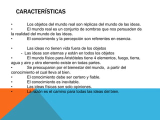 CARACTERÍSTICAS
• Los objetos del mundo real son réplicas del mundo de las ideas.
• El mundo real es un conjunto de sombras que nos persuaden de
la realidad del mundo de las ideas.
• El conocimiento y la percepción son referentes en esencia.
• Las ideas no tienen vida fuera de los objetos
- Las ideas son eternas y están en todos los objetos
• El mundo físico para Aristóteles tiene 4 elementos, fuego, tierra,
agua y aire y otro elemento existe en todas partes.
• Se preocuparon por el bienestar del mundo, a partir del
conocimiento el cual lleva al bien.
• El conocimiento debe ser certero y fiable.
• El conocimiento es inevitable.
• Las ideas físicas son solo opiniones.
• La razón es el camino para todas las ideas del bien.
 