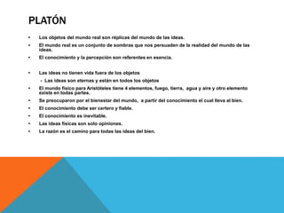 PLATÓN
• Los objetos del mundo real son réplicas del mundo de las ideas.
• El mundo real es un conjunto de sombras que nos persuaden de la realidad del mundo de las
ideas.
• El conocimiento y la percepción son referentes en esencia.
• Las ideas no tienen vida fuera de los objetos
- Las ideas son eternas y están en todos los objetos
• El mundo físico para Aristóteles tiene 4 elementos, fuego, tierra, agua y aire y otro elemento
existe en todas partes.
• Se preocuparon por el bienestar del mundo, a partir del conocimiento el cual lleva al bien.
• El conocimiento debe ser certero y fiable.
• El conocimiento es inevitable.
• Las ideas físicas son solo opiniones.
• La razón es el camino para todas las ideas del bien.
 