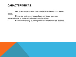 CARACTERÍSTICAS
• Los objetos del mundo real son réplicas del mundo de las
ideas.
• El mundo real es un conjunto de sombras que nos
persuaden de la realidad del mundo de las ideas.
• El conocimiento y la percepción son referentes en esencia.
 