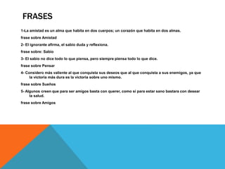 FRASES
1-La amistad es un alma que habita en dos cuerpos; un corazón que habita en dos almas.
frase sobre Amistad
2- El ignorante afirma, el sabio duda y reflexiona.
frase sobre: Sabio
3- El sabio no dice todo lo que piensa, pero siempre piensa todo lo que dice.
frase sobre Pensar
4- Considero más valiente al que conquista sus deseos que al que conquista a sus enemigos, ya que
la victoria más dura es la victoria sobre uno mismo.
frase sobre Sueños
5- Algunos creen que para ser amigos basta con querer, como si para estar sano bastara con desear
la salud.
frase sobre Amigos
 