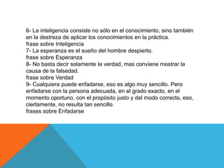 6- La inteligencia consiste no sólo en el conocimiento, sino también
en la destreza de aplicar los conocimientos en la práctica.
frase sobre Inteligencia
7- La esperanza es el sueño del hombre despierto.
frase sobre Esperanza
8- No basta decir solamente la verdad, mas conviene mostrar la
causa de la falsedad.
frase sobre Verdad
9- Cualquiera puede enfadarse, eso es algo muy sencillo. Pero
enfadarse con la persona adecuada, en el grado exacto, en el
momento oportuno, con el propósito justo y del modo correcto, eso,
ciertamente, no resulta tan sencillo.
frases sobre Enfadarse
 