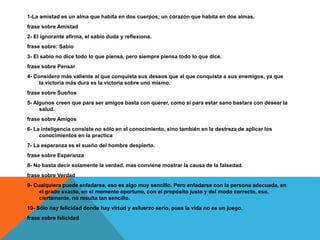 1-La amistad es un alma que habita en dos cuerpos; un corazón que habita en dos almas.
frase sobre Amistad
2- El ignorante afirma, el sabio duda y reflexiona.
frase sobre: Sabio
3- El sabio no dice todo lo que piensa, pero siempre piensa todo lo que dice.
frase sobre Pensar
4- Considero más valiente al que conquista sus deseos que al que conquista a sus enemigos, ya que
la victoria más dura es la victoria sobre uno mismo.
frase sobre Sueños
5- Algunos creen que para ser amigos basta con querer, como si para estar sano bastara con desear la
salud.
frase sobre Amigos
6- La inteligencia consiste no sólo en el conocimiento, sino también en la destreza de aplicar los
conocimientos en la practica
7- La esperanza es el sueño del hombre despierto.
frase sobre Esperanza
8- No basta decir solamente la verdad, mas conviene mostrar la causa de la falsedad.
frase sobre Verdad
9- Cualquiera puede enfadarse, eso es algo muy sencillo. Pero enfadarse con la persona adecuada, en
el grado exacto, en el momento oportuno, con el propósito justo y del modo correcto, eso,
ciertamente, no resulta tan sencillo.
10- Sólo hay felicidad donde hay virtud y esfuerzo serio, pues la vida no es un juego.
frase sobre felicidad
 