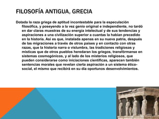 FILOSOFÍA ANTIGUA, GRECIA
Dotada la raza griega de aptitud incontestable para la especulación
filosófica, y poseyendo a la vez genio original e independiente, no tardó
en dar claras muestras de su energía intelectual y de sus tendencias y
aspiraciones a una civilización superior a cuantas la habían precedido
en la historia. Así es que, instalada apenas en su nueva patria, después
de las migraciones a través de otros países y en contacto con otras
razas, que la historia narra o vislumbra, las tradiciones religiosas y
místicas que de otros pueblos heredaran los griegos, transfórmanse en
sistemas cosmogónicos, y al lado de los misterios religiosos, que
pueden considerarse como iniciaciones científicas, aparecen también
sentencias morales que revelan cierta aspiración a un sistema ético-
social, el mismo que recibirá en su día oportunos desenvolvimientos.
 