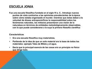 ESCUELA JONIA
Fue una escuela filosófica fundada en el siglo VI a. C.. Introdujo nuevos
puntos de vista contrarios a las opiniones prevalecientes de la época
sobre cómo estaba organizado el mundo: mientras que éstas daban a la
voluntad de dioses antropomórficos la responsabilidad sobre los
fenómenos naturales, los milesios presentaron una visión de la
naturaleza en términos de entidades metodológicamente observables,
con lo que puede considerarse a la suya la primera filosofía científica
Características
• Era una escuela filosófica muy materialista.
• Partiendo de la idea de que un solo material era la base de todos los
materiales: ejemplo Tales de Mileto y el agua.
• Decía que la principal esencia de las cosas era un principio no físico
que dirige todo.
 