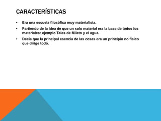 CARACTERÍSTICAS
• Era una escuela filosófica muy materialista.
• Partiendo de la idea de que un solo material era la base de todos los
materiales: ejemplo Tales de Mileto y el agua.
• Decía que la principal esencia de las cosas era un principio no físico
que dirige todo.
 
