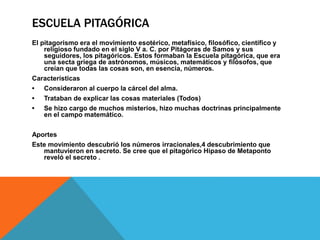 ESCUELA PITAGÓRICA
El pitagorismo era el movimiento esotérico, metafísico, filosófico, científico y
religioso fundado en el siglo V a. C. por Pitágoras de Samos y sus
seguidores, los pitagóricos. Estos formaban la Escuela pitagórica, que era
una secta griega de astrónomos, músicos, matemáticos y filósofos, que
creían que todas las cosas son, en esencia, números.
Características
• Consideraron al cuerpo la cárcel del alma.
• Trataban de explicar las cosas materiales (Todos)
• Se hizo cargo de muchos misterios, hizo muchas doctrinas principalmente
en el campo matemático.
Aportes
Este movimiento descubrió los números irracionales,4 descubrimiento que
mantuvieron en secreto. Se cree que el pitagórico Hipaso de Metaponto
reveló el secreto .
 