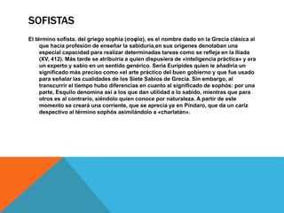 SOFISTAS
El término sofista, del griego sophía (σοφία), es el nombre dado en la Grecia clásica al
que hacía profesión de enseñar la sabiduría,en sus orígenes denotaban una
especial capacidad para realizar determinadas tareas como se refleja en la Ilíada
(XV, 412). Más tarde se atribuiría a quien dispusiera de «inteligencia práctica» y era
un experto y sabio en un sentido genérico. Sería Eurípides quien le añadiría un
significado más preciso como «el arte práctico del buen gobierno y que fue usado
para señalar las cualidades de los Siete Sabios de Grecia. Sin embargo, al
transcurrir el tiempo hubo diferencias en cuanto al significado de sophós: por una
parte, Esquilo denomina así a los que dan utilidad a lo sabido, mientras que para
otros es al contrario, siéndolo quien conoce por naturaleza. A partir de este
momento se creará una corriente, que se aprecia ya en Píndaro, que da un cariz
despectivo al término sophós asimilándolo a «charlatán».
 