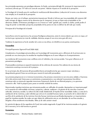 Sus principales exponentes son psicólogos alemanes. Se funda a principios del siglo XX, reconocen la importancia de la
conciencia, afirmas que: "El Todo es la suma de sus partes". Además impacta en el estudio de la percepción.
La Psicología de la Gestalt pone de manifiesto la insuficiencia del elementalismo (reducción de la mente a sus elementos
más simples) en el estudio de la percepción.
Rompe, por tanto, con el enfoque asociacionista impuesto por Wundt, al afirmar que: Las propiedades del conjunto (del
todo) emergen de alguna manera de los elementos que lo componen, sin que se hayen estas propiedades en los
elementos aislados. El fenómeno psicológico es en sí mismo un "todo" (gestalt) que, cuando se analiza, puede perder el
riesgo de perder su identidad, porque las propiedades de las partes sin más no definen las del todo que resulta.
Principios de la Psicología de la Gestalt:
Isomorfismo: entre la experiencia y los procesos fisiológicos subyacentes, existe la misma relación que entre un mapa y el
territorio que representa (se trata de realidades distintas, aunque el uno sirve como guía del otro).
Totalismo: la experiencia se ha de estudiar tal y como se nos ofrece, sin dividirla en sus partes constituyentes.
Psicoanálisis
Principal Exponente: Sigmund Freud (1856-1939)
Complementa a la psicología estructuralista, con la psicología del inconsciente, pero a diferencia de la primera esta no
pretende ser una ciencia pura. Se estudian los impulsos biológicos en el como influyen en el comportamiento.
Las tendencias del inconsciente crean conflictos entre el individuo y las normas sociales. Tuvo gran influencia en el
pensamiento psicológico.
El psicoanálisis constituye un especial tratamiento de los enfermos de neurosis. Pero además de una técnica de
tratamiento constituye una teoría de lo psíquico.
En un principio, dos afirmaciones del psicoanálisis fueron principalmente las que causaron mayor extrañeza y
desaprobación general. Éstas nos servirán para resumir la teoría del psicoanálisis:
Los procesos psíquicos son en sí mismos inconscientes, y los procesos conscientes no son sino actos aislados o fracciones
de la vida anímica total. Existe pues un sentimiento, un pensamiento y una voluntad inconscientes. Esta última
constituye todo un sistema de segundas intenciones. Poseemos la ilusión de una libertad psíquica, y no queremos
renunciar a ella. Todo lo psíquico pues, posee un sentido, incluido los sueños.
Determinados impulsos instintivos, que únicamente pueden ser calificados de sexuales, desempeñan un importante papel
en la causación de enfermedades nerviosas y psíquicas y, además, coadyuvan a la génesis de las más altas creaciones
culturales, artísticas y sociales. La cultura ha sido creada obedeciendo al impulso de las necesidades vitales y a costa de la
satisfacción de los instintos, y cada individuo que entra en la sociedad humana repite, en provecho de la colectividad, el
sacrificio de la satisfacción de los instintos. Entra las fuerzas instintivas así sacrificadas desempeñan un importantísimo
papel los impulsos sexuales, los cuales son aquí objeto de sublimación; esto es, son desviados de sus fines sexuales y
dirigidos a fines socialmente más elevados, faltos ya de todo carácter sexual.
En opinión de algunos de los seguidores de Freud, éste estaba exagerando el papel de los instintos sexuales en la génesis
de la neurosis y en la vida humana en general.
Humanismo
Principal Exponente: Abraham Maslow (1908-1970)
 