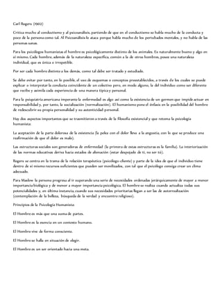 Carl Rogers (1902)
Critica mucho al conductismo y al psicoanálisis, partiendo de que en el conductismo se habla mucho de la conducta y
poco de la persona como tal. Al Psicoanálisis lo ataca porque habla mucho de los pertubados mentales, y no habla de las
personas sanas.
Para los psicólogos humanistas el hombre es psicológicamente distinto de los animales. Es naturalmente bueno y algo en
sí mismo. Cada hombre, además de la naturaleza específica, común a la de otros hombres, posee una naturaleza
individual, que es única e irrepetible.
Por ser cada hombre distinto a los demás, como tal debe ser tratado y estudiado.
Se debe evitar por tanto, en lo posible, el uso de esquemas o conceptos preestablecidos, a través de los cuales se puede
explicar o interpretar la conducta coincidente de un colectivo pero, en modo alguno, la del individuo como ser diferente
que recibe y asimila cada experiencia de una manera típica y personal.
Para la psiquiatría americana imperante la enfermedad es algo así como la existencia de un germen que impide actuar en
responsabilidad y, por tanto, la socialización (normalización). El humanismo pone el énfasis en la posibilidad del hombre
de redescubrir su propia personalidad y su autenticidad personal.
Hay dos aspectos importantes que se trasmitieron a través de la filosofía existencial y que retoma la psicología
humanista:
La aceptación de la parte dolorosa de la existencia (la pelea con el dolor lleva a la angustia, con lo que se produce una
reafirmación de que el dolor es malo).
Las estructuras sociales son generadoras de enfermedad (la primera de estas estructuras es la familia). La interiorización
de las normas educativas deriva hacia estados de alienación (estar despojado de ti, no ser tú).
Rogers se centra en la trama de la relación terapéutica (psicólogo-cliente) y parte de la idea de que el individuo tiene
dentro de sí mismo recursos suficientes que pueden ser movilizados, con tal que el psicólogo consiga crear un clima
adecuado.
Para Maslow la persona progresa al ir superando una serie de necesidades ordenadas jerárquicamente de mayor a menor
importancia biológica y de menor a mayor importancia psicológica. El hombre se realiza cuando actualiza todas sus
potencialidades y, en última instancia, cuando sus necesidades prioritarias llegan a ser las de autorrealización
(contemplación de la belleza, búsqueda de la verdad y encuentro religioso).
Principios de la Psicología Humanista:
El Hombre es más que una suma de partes.
El Hombre es la esencia en un contexto humano.
El Hombre vive de forma consciente.
El Hombre se halla en situación de elegir.
El Hombre es un ser orientado hacia una meta.
 