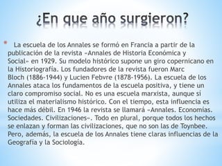 * La escuela de los Annales se formó en Francia a partir de la 
publicación de la revista «Annales de Historia Económica y 
Social» en 1929. Su modelo histórico supone un giro copernicano en 
la Historiografía. Los fundadores de la revista fueron Marc 
Bloch (1886-1944) y Lucien Febvre (1878-1956). La escuela de los 
Annales ataca los fundamentos de la escuela positiva, y tiene un 
claro compromiso social. No es una escuela marxista, aunque sí 
utiliza el materialismo histórico. Con el tiempo, esta influencia es 
hace más débil. En 1946 la revista se llamará «Annales. Economías. 
Sociedades. Civilizaciones». Todo en plural, porque todos los hechos 
se enlazan y forman las civilizaciones, que no son las de Toynbee. 
Pero, además, la escuela de los Annales tiene claras influencias de la 
Geografía y la Sociología. 
 