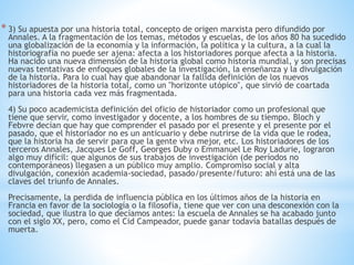 * 3) Su apuesta por una historia total, concepto de origen marxista pero difundido por 
Annales. A la fragmentación de los temas, métodos y escuelas, de los años 80 ha sucedido 
una globalización de la economía y la información, la política y la cultura, a la cual la 
historiografía no puede ser ajena: afecta a los historiadores porque afecta a la historia. 
Ha nacido una nueva dimensión de la historia global como historia mundial, y son precisas 
nuevas tentativas de enfoques globales de la investigación, la enseñanza y la divulgación 
de la historia. Para lo cual hay que abandonar la fallida definición de los nuevos 
historiadores de la historia total, como un "horizonte utópico", que sirvió de coartada 
para una historia cada vez más fragmentada. 
4) Su poco academicista definición del oficio de historiador como un profesional que 
tiene que servir, como investigador y docente, a los hombres de su tiempo. Bloch y 
Febvre decían que hay que comprender el pasado por el presente y el presente por el 
pasado, que el historiador no es un anticuario y debe nutrirse de la vida que le rodea, 
que la historia ha de servir para que la gente viva mejor, etc. Los historiadores de los 
terceros Annales, Jacques Le Goff, Georges Duby o Emmanuel Le Roy Ladurie, lograron 
algo muy difícil: que algunos de sus trabajos de investigación (de períodos no 
contemporáneos) llegasen a un público muy amplio. Compromiso social y alta 
divulgación, conexión academia-sociedad, pasado/presente/futuro: ahí está una de las 
claves del triunfo de Annales. 
Precisamente, la perdida de influencia pública en los últimos años de la historia en 
Francia en favor de la sociología o la filosofía, tiene que ver con una desconexión con la 
sociedad, que ilustra lo que decíamos antes: la escuela de Annales se ha acabado junto 
con el siglo XX, pero, como el Cid Campeador, puede ganar todavía batallas después de 
muerta. 
