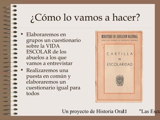 ¿Cómo lo vamos a hacer?
• Elaboraremos en
  grupos un cuestionario
  sobre la VIDA
  ESCOLAR de los
  abuelos a los que
  vamos a entrevistar
• Realizaremos una
  puesta en común y
  elaboraremos un
  cuestionario igual para
  todos


                 Un proyecto de Historia Oral:
                                            11   "Las Escu
 