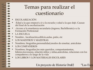 Temas para realizar el
               cuestionario
• ESCOLARIZACIÓN
• -Edad a la que empezó a ir a la escuela y edad a la que dejó. Causas
  del final de la escolarización
• -Acceso a la enseñanza secundaria (ingreso, Bachillerato) o a la
  Formación Profesional
• LA ESCUELA
• Nombre , localización,edificio,aulas, patio, etc
• LOS MAESTROS Y MAESTRAS
• Nombres, biografías,personalidad,modos de enseñar, anécdotas
• LOS COMPAÑEROS
• Nombres, biografías,los más queridos, comportamientos,
  líderes,travesuras, relación niños y niñas,anécdotas, relaciones con los
  compañeros a lo largo de la vida
• LOS LIBROS Y LOS MATERIALES ESCOLARES


                       Un proyecto de Historia Oral:
                                                  12               "Las Escu
 