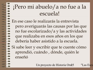 ¡Pero mi abuelo/a no fue a la
          escuela!
En ese caso le realizarás la entrevista
  pero averiguarás las causas por las que
  no fue escolarizado/a y las actividades
  que realizaba en esos años en los que
  debería haber asistido a la escuela.
Si sabe leer y escribir que te cuente cómo
  aprendió, cuándo , dónde, quién le
  enseñó
             Un proyecto de Historia Oral:
                                        15   "Las Escu
 