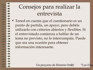 Consejos para realizar la
          entrevista
• Tened en cuenta que el cuestionario es un
  punto de partida, un apoyo, pero debéis
  utilizarlo con criterios abiertos y flexibles. Si
  el entrevistado comienza a hablar de un
  tema no previsto, no lo interrumpáis. Puede
  que sea una ocasión para obtener
  información interesante.



                Un proyecto de Historia Oral:
                                           16   "Las Escu
 