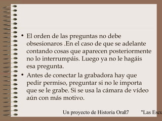 • El orden de las preguntas no debe
  obsesionaros .En el caso de que se adelante
  contando cosas que aparecen posteriormente
  no lo interrumpáis. Luego ya no le hagáis
  esa pregunta.
• Antes de conectar la grabadora hay que
  pedir permiso, preguntar si no le importa
  que se le grabe. Si se usa la cámara de vídeo
  aún con más motivo.

               Un proyecto de Historia Oral:
                                          17   "Las Escu
 