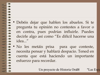 • Debéis dejar que hablen los abuelos. Si te
  pregunta tu opinión no contestes a favor o
  en contra, pues podrías influirle. Puedes
  decirle algo así como “Es difícil hacerse una
  idea...”
• No les metáis prisa para que conteste,
  necesita pensar y hablará despacio. Tened en
  cuenta que está haciendo un importante
  esfuerzo para recordar.

               Un proyecto de Historia Oral:
                                          18   "Las Escu
 