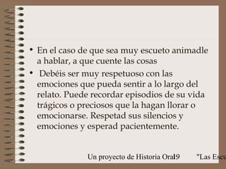 • En el caso de que sea muy escueto animadle
  a hablar, a que cuente las cosas
• Debéis ser muy respetuoso con las
  emociones que pueda sentir a lo largo del
  relato. Puede recordar episodios de su vida
  trágicos o preciosos que la hagan llorar o
  emocionarse. Respetad sus silencios y
  emociones y esperad pacientemente.


              Un proyecto de Historia Oral:
                                         19   "Las Escu
 