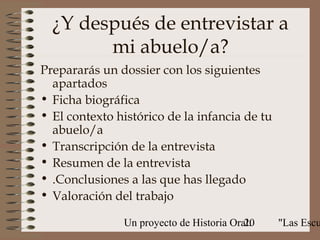 ¿Y después de entrevistar a
        mi abuelo/a?
Prepararás un dossier con los siguientes
  apartados
• Ficha biográfica
• El contexto histórico de la infancia de tu
  abuelo/a
• Transcripción de la entrevista
• Resumen de la entrevista
• .Conclusiones a las que has llegado
• Valoración del trabajo

               Un proyecto de Historia Oral:
                                          20   "Las Escu
 