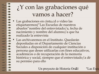 ¿Y con las grabaciones qué
        vamos a hacer?
• Las grabaciones en cinta,cd o vídeo las
  etiquetaremos(“Las Escuelas de nuestros
  abuelos”nombre del entrevistado/a, fecha de
  nacimiento y nombre del alumno/a que ha
  realizado la entrevista
• Las archivaremos en el Instituto. Quedarán
  depositadas en el Departamento de Ciencias
  Sociales a disposición de cualquier institución o
  persona que desee utilizarlas con fines educativos,
  académicos o de recuperación de la memoria
  histórica y social, siempre que el entrevistado/a dé
  su permiso para ello

                 Un proyecto de Historia Oral:
                                            21    "Las Escu
 