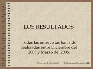 LOS RESULTADOS

Todas las entrevistas han sido
realizadas entre Diciembre del
    2005 y Marzo del 2006.

        Un proyecto de Historia Oral:   "Las Escuelas de Nuestros Abuelos"
                                                                      22
 
