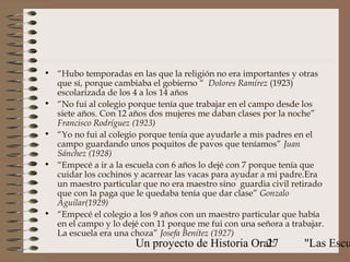 • “Hubo temporadas en las que la religión no era importantes y otras
  que sí, porque cambiaba el gobierno “ Dolores Ramírez (1923)
  escolarizada de los 4 a los 14 años
• “No fui al colegio porque tenía que trabajar en el campo desde los
  siete años. Con 12 años dos mujeres me daban clases por la noche”
  Francisco Rodríguez (1923)
• “Yo no fui al colegio porque tenía que ayudarle a mis padres en el
  campo guardando unos poquitos de pavos que teníamos” Juan
  Sánchez (1928)
• “Empecé a ir a la escuela con 6 años lo dejé con 7 porque tenía que
  cuidar los cochinos y acarrear las vacas para ayudar a mi padre.Era
  un maestro particular que no era maestro sino guardia civil retirado
  que con la paga que le quedaba tenía que dar clase” Gonzalo
  Aguilar(1929)
• “Empecé el colegio a los 9 años con un maestro particular que había
  en el campo y lo dejé con 11 porque me fui con una señora a trabajar.
  La escuela era una choza” Josefa Benítez (1927)
                       Un proyecto de Historia Oral:
                                                  27              "Las Escu
 