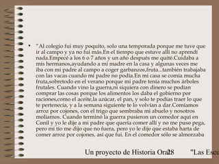 • “Al colegio fui muy poquito, solo una temporada porque me tuve que
  ir al campo y ya no fui más.En el tiempo que estuve allí no aprendí
  nada.Empecé a los 6 o 7 años y un año después me quité.Cuidaba a
  mis hermanos,ayudando a mi madre en la casa y algunas veces me
  iba con mi padre al campo a coger garbanzos,fruta...también trabajaba
  con las vacas cuando mi padre no podía.En mi casa se comía mucha
  fruta,sobretodo en el verano porque mi padre tenía muchos árboles
  frutales. Cuando vino la guerra,ni siquiera con dinero se podían
  comprar las cosas porque los alimentos los daba el gobierno por
  raciones,como el aceite,la azúcar, el pan, y solo te podías traer lo que
  te pertenecía, y a la semana siguiente te lo volvían a dar.Comíamos
  arroz por cojones, con el trigo que sembraba mi abuelo y nosotros
  molíamos. Cuando terminó la guerra pusieron un comedor aquí en
  Conil y yo le dije a mi padre que quería comer allí y no me puso pega,
  pero mi tío me dijo que no fuera, pero yo le dije que estaba harta de
  comer arroz por cojones, así que fui. En el comedor sólo se almorzaba


                       Un proyecto de Historia Oral:
                                                  28               "Las Escu
 