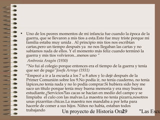 • Uno de los peores momentos de mi infancia fue cuando la época de la
  guerra, que se llevaron a mis tíos a esta.Esto fue muy triste porque mi
  familia estaba muy unida . Al principio mis tios nos escribían
  cartas,pero un tiempo después ya no nos llegaban las cartas y no
  sabíamos nada de ellos. Y el momento más feliz cuando terminó la
  guerra y mis tíos volvieron...menos uno “
    Ambrosia Aragón (1930)
   “No fui al colegio porque entonces era el tiempo de la guerra y tenía
  que ser de pago”Josefa Arroyo (1931)
  “Empecé a ir a la escuela a los 7 u 8 años y lo dejé después de la
  Primer Comunión sobre los 9.No podía ir, no tenía cuaderno, no tenía
  lápices,no tenía nada y no lo podía comprar.Si hubiera sido hoy me
  saco un título porque tenía muy buena memoria y era muy buena
  estudiante.¿Servicios?las cacas se hacían en medio del campo y se
  limpiaba el culo con las malvas.La maestra no tenía pizarra,nosotros
  unas pizarritas chicas.La maestra nos mandaba a por leña para
  hacerle de comer a sus hijos. Niños no había, estaban todos
  trabajando           Un proyecto de Historia Oral:       29        "Las Escu
 
