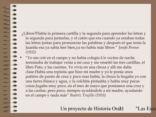 ¿Libros?Había la primera cartilla y la segunda para aprender las letras y
   la segunda para juntarlas, y el catón que era cuando ya estaban todas
   las letras juntas para pronunciar las palabras y después el que tenía la
   Juanita esa ya sabía leer bien,ya no había más libros “ Josefa Brenes
   (1932)
• “Yo me crié en el campo y no había colegio.Un vecino de noche
   terminaba de trabajar venía a mi casa y me enseñó las tres cartillas, el
   libro Pato, y las cuentas. Yo vivía en una choza y allí me daba
   clase.Había una repisita que hizo mi madre y yo le ponía unos
   pañitos de punto de cruz y poco mas había, la choza la fregaba yo con
   una tierra blanca y agua, y la colchita pintadita y había muy pocas
   cosas.Jugaba muy poco, en el mes de mayo que poníamos una cruz y
   a las casitas, pero poco, siempre ayudándole a mi madre, ayudando
   en el campo y nada más” Beatriz Trujillo (1933)


                        Un proyecto de Historia Oral:
                                                   31               "Las Escu
 
