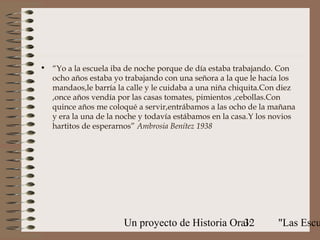 • “Yo a la escuela iba de noche porque de día estaba trabajando. Con
  ocho años estaba yo trabajando con una señora a la que le hacía los
  mandaos,le barría la calle y le cuidaba a una niña chiquita.Con diez
  ,once años vendía por las casas tomates, pimientos ,cebollas.Con
  quince años me coloqué a servir,entrábamos a las ocho de la mañana
  y era la una de la noche y todavía estábamos en la casa.Y los novios
  hartitos de esperarnos” Ambrosia Benítez 1938




                      Un proyecto de Historia Oral:
                                                 32              "Las Escu
 