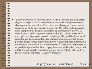 • “Desayunábamos en casa nada más. Nada. Si querías agua allí estaba
  el grifo en el patio. ¡Eran unos tiempos muy difíciles! Que no como
  ahora que se le pone a los niños cosas para el colegio…desayunabas
  en casa y ya hasta que vinieras a almorzar. No había nada más eran
  unos tiempos muy difíciles, estábamos en la posguerra. Ya ves, yo
  tenía 3 años cuando la guerra y me fui a los 6 al colegio hasta los 14
  me cogió toda la posguerra en el colegio ese. Me quedaba hasta en el
  comedor que había comedor para comer. Había quien se iba a casa,
  pero mi madre tenía 5 hijos y nos dieron el comedor a mi hermana y a
  mí. Los más chiquitillos ya no estuvieron allí. Pero había niños que no
  se quedaban porque había un cupo y hasta donde llegaba. Porque allí
  estaba todo el mundo necesitado porque era un colegio del estado y
  todo el mundo era pobre” Angeles Vaca (1932)



                       Un proyecto de Historia Oral:
                                                  33              "Las Escu
 