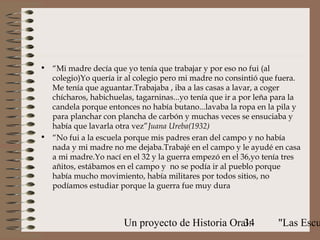 • “Mi madre decía que yo tenía que trabajar y por eso no fui (al
  colegio)Yo quería ir al colegio pero mi madre no consintió que fuera.
  Me tenía que aguantar.Trabajaba , iba a las casas a lavar, a coger
  chícharos, habichuelas, tagarninas...yo tenía que ir a por leña para la
  candela porque entonces no había butano...lavaba la ropa en la pila y
  para planchar con plancha de carbón y muchas veces se ensuciaba y
  había que lavarla otra vez”Juana Ureba(1932)
• “No fui a la escuela porque mis padres eran del campo y no había
  nada y mi madre no me dejaba.Trabajé en el campo y le ayudé en casa
  a mi madre.Yo nací en el 32 y la guerra empezó en el 36,yo tenía tres
  añitos, estábamos en el campo y no se podía ir al pueblo porque
  había mucho movimiento, había militares por todos sitios, no
  podíamos estudiar porque la guerra fue muy dura



                       Un proyecto de Historia Oral:
                                                  34              "Las Escu
 