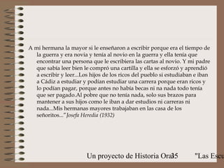 A mi hermana la mayor si le enseñaron a escribir porque era el tiempo de
   la guerra y era novia y tenía al novio en la guerra y ella tenía que
   encontrar una persona que le escribiera las cartas al novio. Y mi padre
   que sabía leer bien le compró una cartilla y ella se esforzó y aprendió
   a escribir y leer...Los hijos de los ricos del pueblo si estudiaban e iban
   a Cádiz a estudiar y podían estudiar una carrera porque eran ricos y
   lo podían pagar, porque antes no había becas ni na nada todo tenía
   que ser pagado.Al pobre que no tenía nada, solo sus brazos para
   mantener a sus hijos como le iban a dar estudios ni carreras ni
   nada...Mis hermanas mayores trabajaban en las casa de los
   señoritos...”Josefa Heredia (1932)




                        Un proyecto de Historia Oral:
                                                   35                 "Las Escu
 