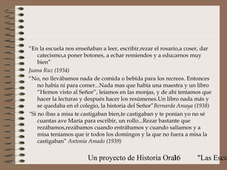 “En la escuela nos enseñaban a leer, escribir,rezar el rosario,a coser, dar
    catecismo,a poner botones, a echar remiendos y a educarnos muy
    bien”
Juana Ruz (1934)
“No, no llevábamos nada de comida o bebida para los recreos. Entonces
    no había ni para comer...Nada mas que había una maestra y un libro
    “Hemos visto al Señor”, leíamos en las monjas, y de ahí teníamos que
    hacer la lecturas y después hacer los resúmenes.Un libro nada más y
    se quedaba en el colegio, la historia del Señor”Bernarda Amaya (1938)
“Si no ibas a misa te castigaban bien,te castigaban y te ponían yo no sé
    cuantas ave María para escribir, un rollo...Rezar bastante que
    rezábamos,rezábamos cuando entrábamos y cuando salíamos y a
    misa teníamos que ir todos los domingos y la que no fuera a misa la
    castigaban” Antonia Amado (1939)


                        Un proyecto de Historia Oral:
                                                   36                "Las Escu
 