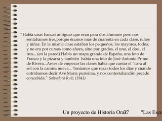 “Había unas bancas antiguas que eran para dos alumnos pero nos
  sentábamos tres,porque éramos mas de cuarenta en cada clase, niños
  y niñas. En la misma clase estaban los pequeños, los mayores, todos,
  y no era por cursos como ahora, sino por grados, el uno, el dos , el
  tres... (en la pared) Había un mapa grande de España, una foto de
  Franco y la pizarra y también había una foto de José Antonio Primo
  de Rivera...Antes de empezar las clases había que cantar el “cara al
  sol con la camisa nueva... Teníamos que rezar todos los días y cuando
  entrábamos decir:Ave María purísima, y nos contestaban:Sin pecado
  concebida.” Salvadora Ruíz (1941)




                      Un proyecto de Historia Oral:
                                                 37              "Las Escu
 