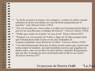• “La leche en polvo la traían a los colegios y a todos los niños cuando
  salíamos al recreo nos daban un vaso de leche preparada por el
  maestro”. Juan Manuel Gómez (1952)
• “Fui a la escuela con nueve años y la dejé con 12 porque hacía falta el
  pan en mi casa.Me puse a trabajar de bracero” Francisco Muñoz (1956)
• “Había que cantar en el patio “el cara al sol” Dolores Marín(1957)
• “Empecé a ir a la escuela con 9 años y dejé con 12 años porque tenía
  que trabajar,hacía falta el pan en mi casa.Trabajaba de
  vaquero,cuidando vacas desde los 12 años” Francisco Muñoz (1956)
• “Las discriminaciones iban por el status social,vamos,que cuanto más
  tenías mejor te trataban...las más humildes eran las que pagaban los
  platos rotos...una vez no llevé la tarea hecha y después del guantazo
  que me dio, la monja me tuvo encerrada todo el día en un cuarto “
  declarante anónima,1957



                       Un proyecto de Historia Oral:
                                                  38               "Las Escu
 