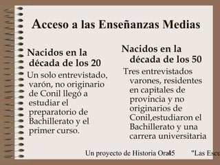 Acceso a las Enseñanzas Medias

Nacidos en la             Nacidos en la
década de los 20           década de los 50
Un solo entrevistado,      Tres entrevistados
varón, no originario        varones, residentes
de Conil llegó a            en capitales de
estudiar el                 provincia y no
preparatorio de             originarios de
Bachillerato y el           Conil,estudiaron el
primer curso.               Bachillerato y una
                            carrera universitaria
               Un proyecto de Historia Oral:
                                          45   "Las Escu
 