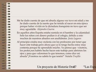 Me he dado cuenta de que mi abuela alguna vez tuvo mi edad y me
   he dado cuenta de la suerte que he tenido al nacer en esta época
   porque haber vivido en la dictadura franquista no tuvo que ser
   muy agradable Alejandro Guerra
En aquellos años España estaba sumida en el hambre y la calamidad.
   Solo los niños con dinero podían ir al colegio, debido a esto
   muchos de nuestros abuelos son analfabetos. Jesús Lagares
Al principio estaba muy molesta con los profesores por tener que
   hacer este trabajo,pero ahora que ya lo tengo hecho estoy muy
   contenta porque he aprendido mucho. Yo pienso que vosotros,
   los profes,nos habéis hecho hacer este trabajo para abrirnos los
   ojos y para que valoremos lo que tenemos, como dice mi
   abuela”¡Vosotros no sabéis lo que tenéis!” Natalia Trujillo



                  Un proyecto de Historia Oral:
                                             47             "Las Escu
 