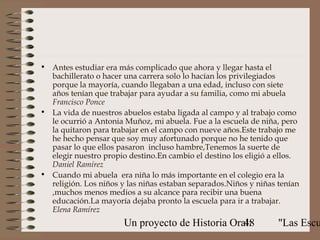• Antes estudiar era más complicado que ahora y llegar hasta el
  bachillerato o hacer una carrera solo lo hacían los privilegiados
  porque la mayoría, cuando llegaban a una edad, incluso con siete
  años tenían que trabajar para ayudar a su familia, como mi abuela
  Francisco Ponce
• La vida de nuestros abuelos estaba ligada al campo y al trabajo como
  le ocurrió a Antonia Muñoz, mi abuela. Fue a la escuela de niña, pero
  la quitaron para trabajar en el campo con nueve años.Este trabajo me
  he hecho pensar que soy muy afortunado porque no he tenido que
  pasar lo que ellos pasaron incluso hambre,Tenemos la suerte de
  elegir nuestro propio destino.En cambio el destino los eligió a ellos.
  Daniel Ramírez
• Cuando mi abuela era niña lo más importante en el colegio era la
  religión. Los niños y las niñas estaban separados.Niños y niñas tenían
  ,muchos menos medios a su alcance para recibir una buena
  educación.La mayoría dejaba pronto la escuela para ir a trabajar.
  Elena Ramírez
                       Un proyecto de Historia Oral:
                                                  48              "Las Escu
 