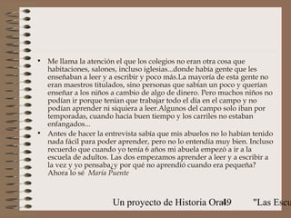 • Me llama la atención el que los colegios no eran otra cosa que
  habitaciones, salones, incluso iglesias...donde había gente que les
  enseñaban a leer y a escribir y poco más.La mayoría de esta gente no
  eran maestros titulados, sino personas que sabían un poco y querían
  enseñar a los niños a cambio de algo de dinero. Pero muchos niños no
  podían ir porque tenían que trabajar todo el día en el campo y no
  podían aprender ni siquiera a leer.Algunos del campo solo iban por
  temporadas, cuando hacía buen tiempo y los carriles no estaban
  enfangados...
• Antes de hacer la entrevista sabía que mis abuelos no lo habían tenido
  nada fácil para poder aprender, pero no lo entendía muy bien. Incluso
  recuerdo que cuando yo tenía 6 años mi abuela empezó a ir a la
  escuela de adultos. Las dos empezamos aprender a leer y a escribir a
  la vez y yo pensaba¿y por qué no aprendió cuando era pequeña?
  Ahora lo sé María Puente



                       Un proyecto de Historia Oral:
                                                  49             "Las Escu
 
