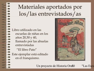 Materiales aportados por
    los/las entrevistados/as

Libro utilizado en las
  escuelas de niñas en los
  años 20,30 y 40,
  llamado por las abuelas
  entrevistadas
   “El libro Pato”
Este ejemplar está editado
  en el franquismo.

                 Un proyecto de Historia Oral:
                                            50   "Las Escu
 