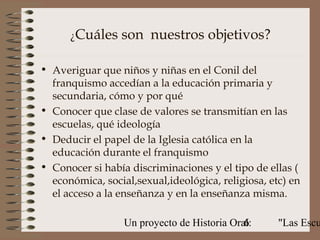 ¿Cuáles    son nuestros objetivos?

• Averiguar que niños y niñas en el Conil del
  franquismo accedían a la educación primaria y
  secundaria, cómo y por qué
• Conocer que clase de valores se transmitían en las
  escuelas, qué ideología
• Deducir el papel de la Iglesia católica en la
  educación durante el franquismo
• Conocer si había discriminaciones y el tipo de ellas (
  económica, social,sexual,ideológica, religiosa, etc) en
  el acceso a la enseñanza y en la enseñanza misma.

                  Un proyecto de Historia Oral:
                                             6      "Las Escu
 