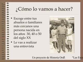 ¿Cómo lo vamos a hacer?
• Escoge entre tus
  abuelos o familiares
  más cercanos una
  persona nacida en
  los años 30, 40 o 50
  del siglo XX
• Le vas a realizar
  una entrevista


               Un proyecto de Historia Oral:
                                          7    "Las Escu
 