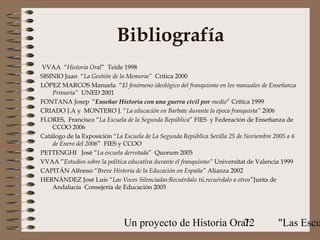 Bibliografía
VVAA “Historia Oral” Teide 1998
SISINIO Juan “La Gestión de la Memoria” Crítica 2000
LÓPEZ MARCOS Manuela “El fenómeno ideológico del franquismo en los manuales de Enseñanza
    Primaria” UNED 2001
FONTANA Josep “Enseñar Historia con una guerra civil por medio” Crítica 1999
CRIADO J.A y MONTERO J. “La educación en Barbate durante la época franquista” 2006
FLORES, Francisco “La Escuela de la Segunda República” FIES y Federación de Enseñanza de
    CCOO 2006
Catálogo de la Exposición “La Escuela de La Segunda República Sevilla 25 de Noviembre 2005 a 6
    de Enero del 2006” FIES y CCOO
PETTENGHI José “La escuela derrotada” Quorum 2005
VVAA ”Estudios sobre la política educativa durante el franquismo” Universitat de Valencia 1999
CAPITÁN Alfonso “Breve Historia de la Educación en España” Alianza 2002
HERNÁNDEZ José Luis “Las Voces Silenciadas:Recuérdalo tú,recuérdalo a otros”Junta de
    Andalucía Consejería de Educación 2005




                              Un proyecto de Historia Oral:
                                                         72                            "Las Escu
 