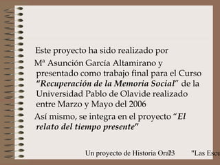 Este proyecto ha sido realizado por
Mª Asunción García Altamirano y
presentado como trabajo final para el Curso
“Recuperación de la Memoria Social” de la
Universidad Pablo de Olavide realizado
entre Marzo y Mayo del 2006
Así mismo, se integra en el proyecto “El
relato del tiempo presente”


             Un proyecto de Historia Oral:
                                        73   "Las Escu
 